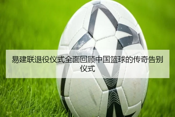 易建联退役仪式全面回顾中国篮球的传奇告别仪式